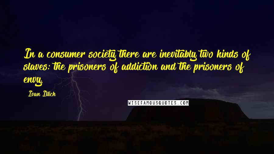 Ivan Illich Quotes: In a consumer society there are inevitably two kinds of slaves: the prisoners of addiction and the prisoners of envy.