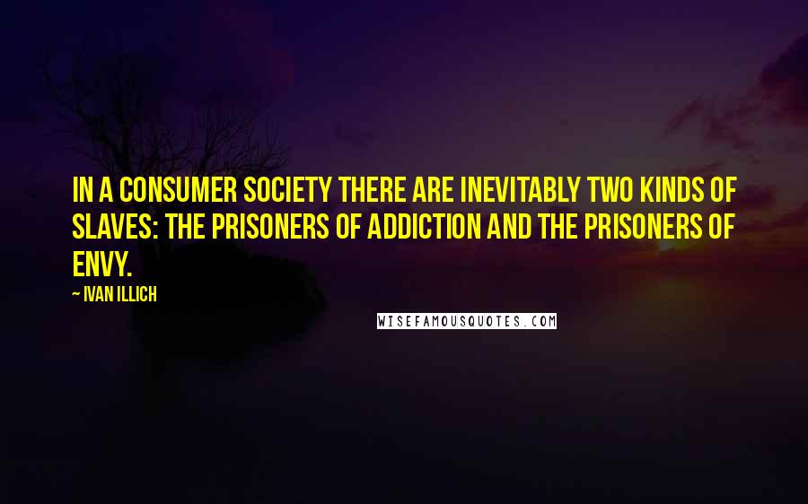 Ivan Illich Quotes: In a consumer society there are inevitably two kinds of slaves: the prisoners of addiction and the prisoners of envy.