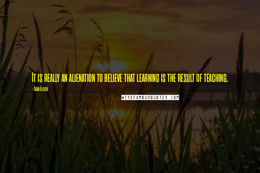 Ivan Illich Quotes: It is really an alienation to believe that learning is the result of teaching.