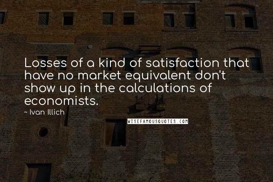 Ivan Illich Quotes: Losses of a kind of satisfaction that have no market equivalent don't show up in the calculations of economists.