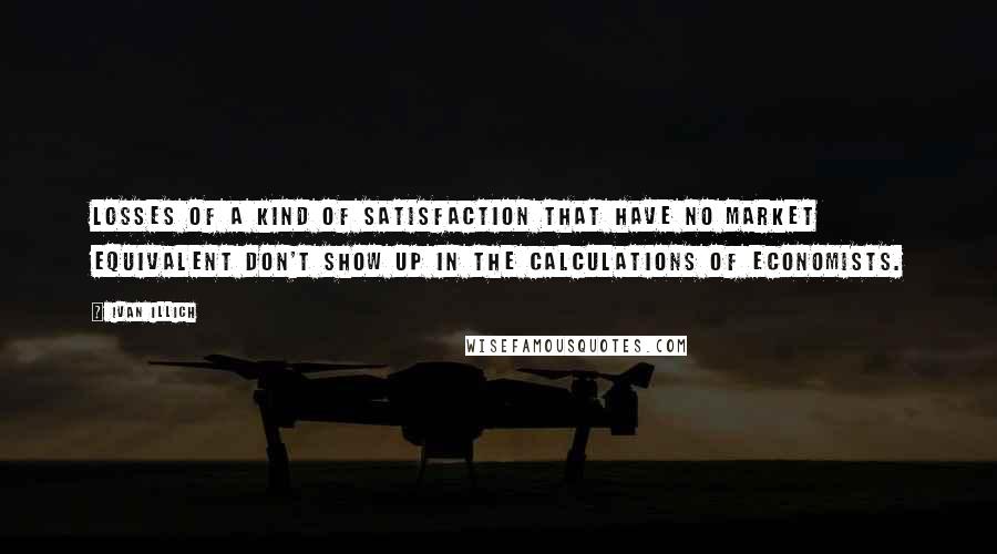 Ivan Illich Quotes: Losses of a kind of satisfaction that have no market equivalent don't show up in the calculations of economists.