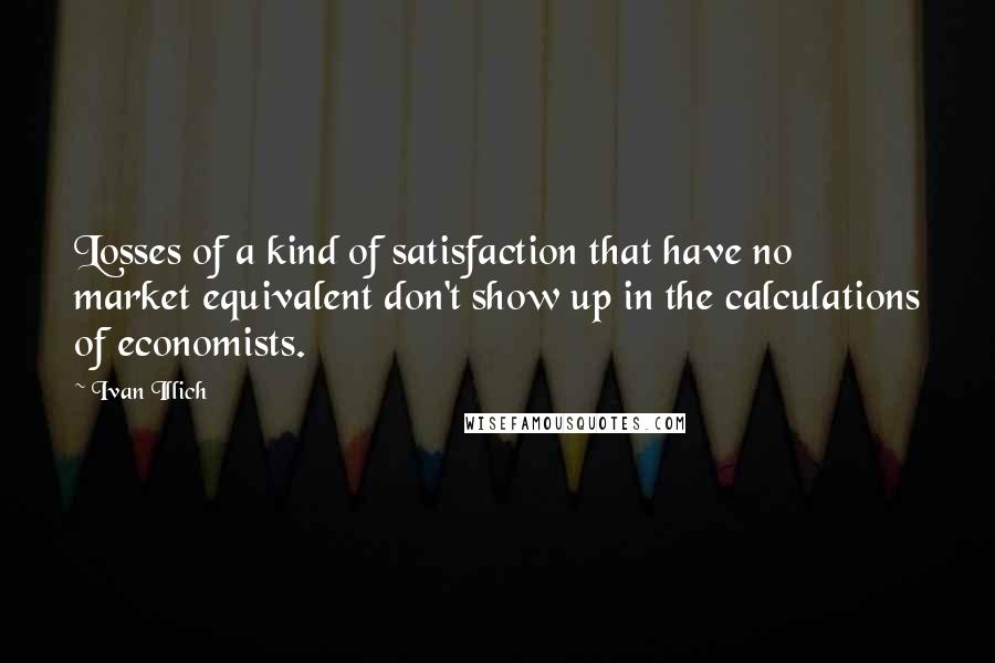 Ivan Illich Quotes: Losses of a kind of satisfaction that have no market equivalent don't show up in the calculations of economists.