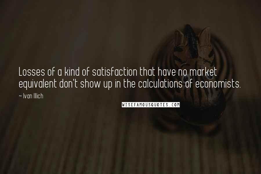 Ivan Illich Quotes: Losses of a kind of satisfaction that have no market equivalent don't show up in the calculations of economists.