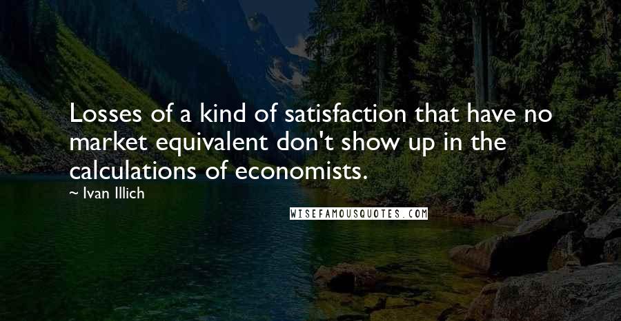 Ivan Illich Quotes: Losses of a kind of satisfaction that have no market equivalent don't show up in the calculations of economists.