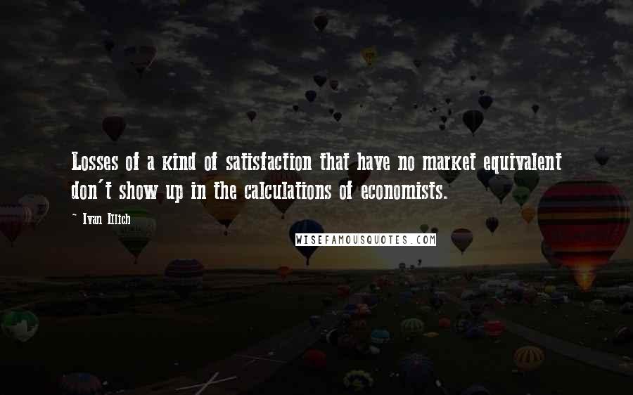 Ivan Illich Quotes: Losses of a kind of satisfaction that have no market equivalent don't show up in the calculations of economists.