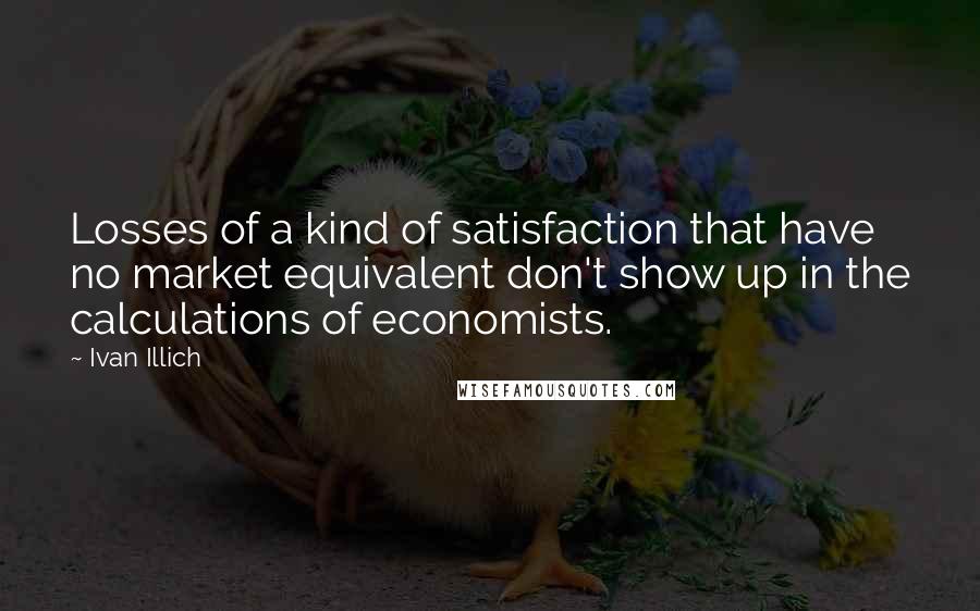 Ivan Illich Quotes: Losses of a kind of satisfaction that have no market equivalent don't show up in the calculations of economists.