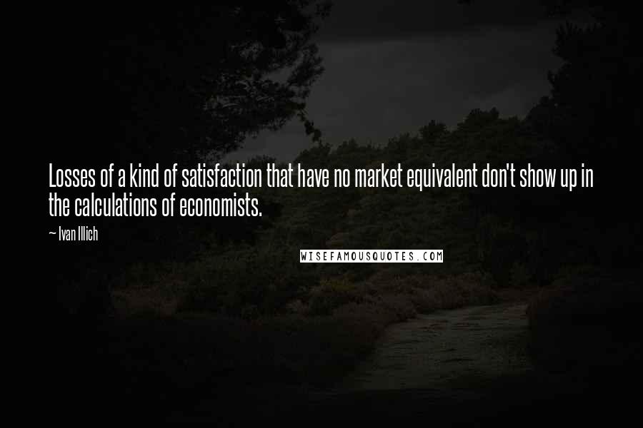 Ivan Illich Quotes: Losses of a kind of satisfaction that have no market equivalent don't show up in the calculations of economists.