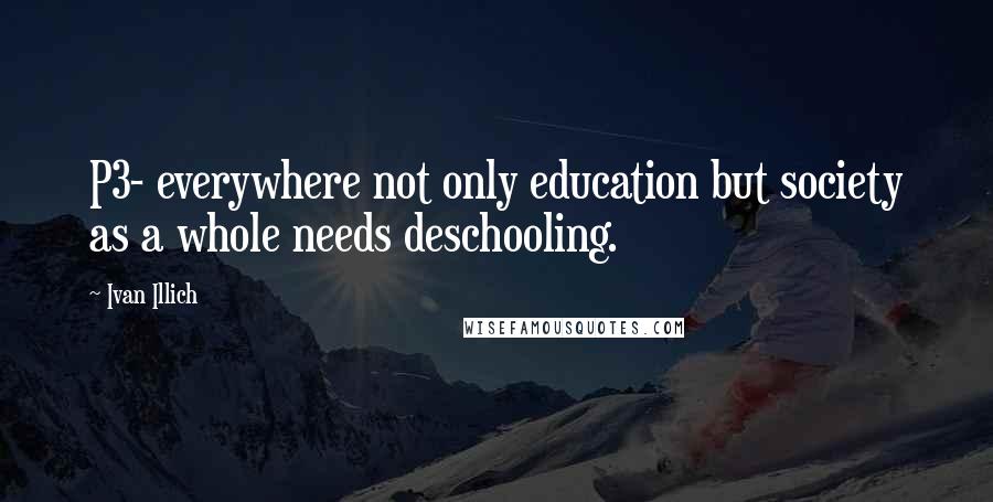 Ivan Illich Quotes: P3- everywhere not only education but society as a whole needs deschooling.