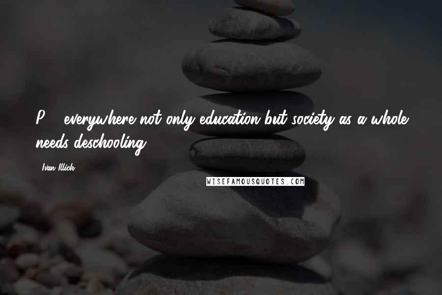 Ivan Illich Quotes: P3- everywhere not only education but society as a whole needs deschooling.