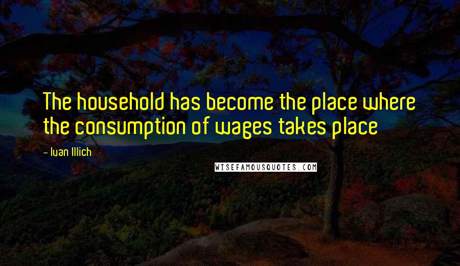 Ivan Illich Quotes: The household has become the place where the consumption of wages takes place