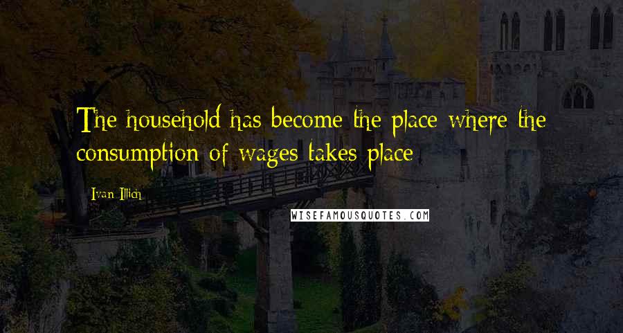 Ivan Illich Quotes: The household has become the place where the consumption of wages takes place