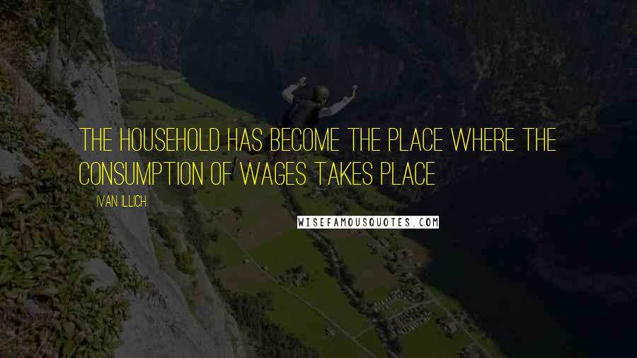 Ivan Illich Quotes: The household has become the place where the consumption of wages takes place