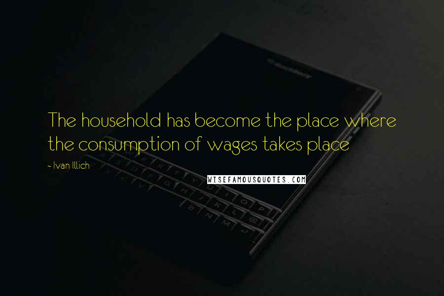 Ivan Illich Quotes: The household has become the place where the consumption of wages takes place