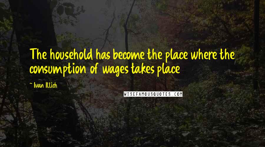 Ivan Illich Quotes: The household has become the place where the consumption of wages takes place