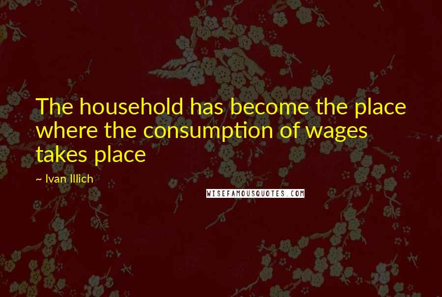 Ivan Illich Quotes: The household has become the place where the consumption of wages takes place