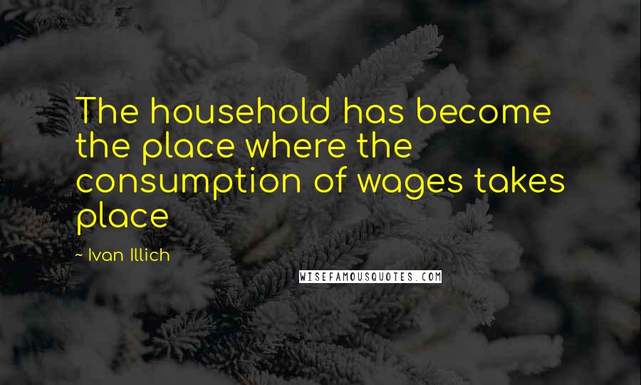 Ivan Illich Quotes: The household has become the place where the consumption of wages takes place