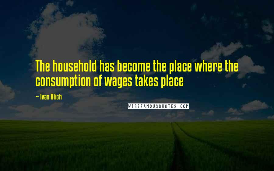 Ivan Illich Quotes: The household has become the place where the consumption of wages takes place