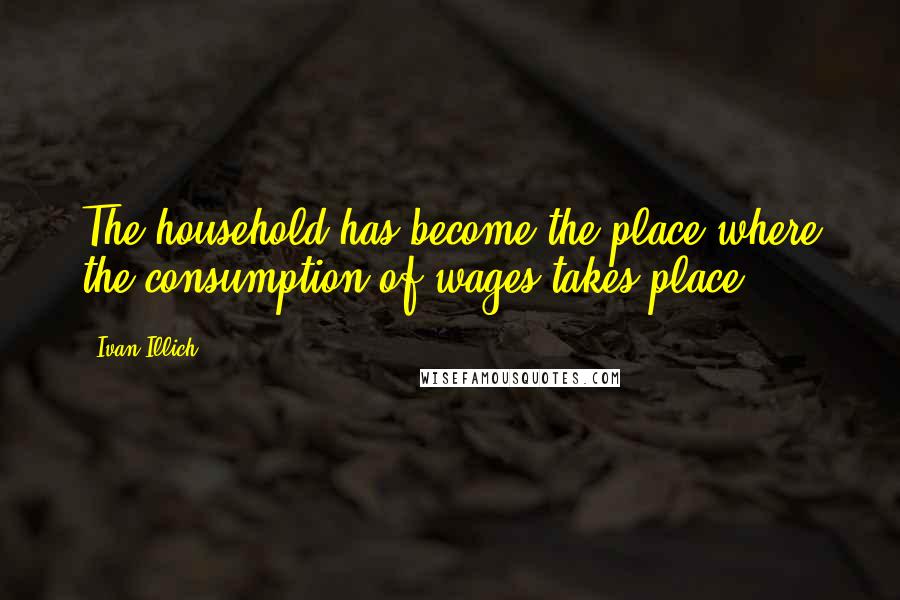 Ivan Illich Quotes: The household has become the place where the consumption of wages takes place