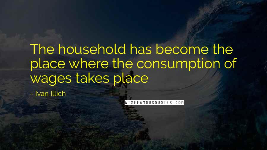 Ivan Illich Quotes: The household has become the place where the consumption of wages takes place