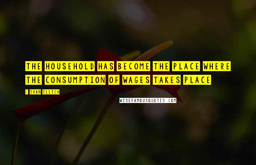 Ivan Illich Quotes: The household has become the place where the consumption of wages takes place