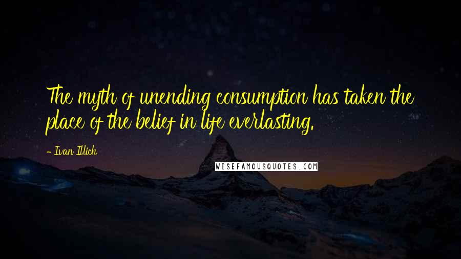 Ivan Illich Quotes: The myth of unending consumption has taken the place of the belief in life everlasting.