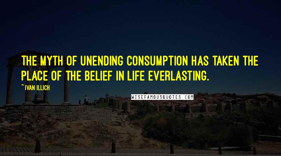 Ivan Illich Quotes: The myth of unending consumption has taken the place of the belief in life everlasting.