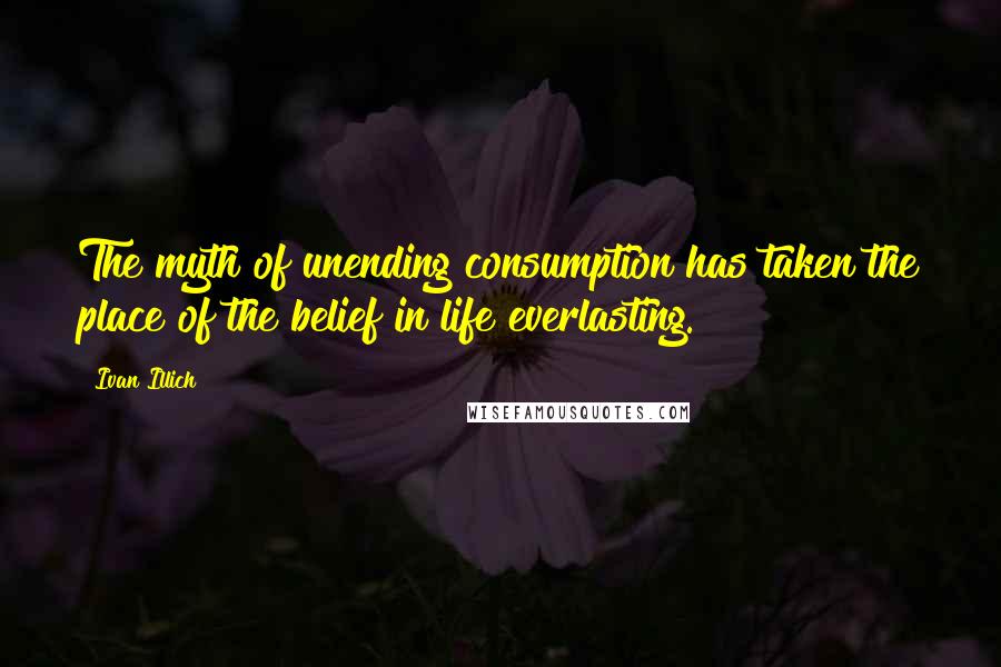Ivan Illich Quotes: The myth of unending consumption has taken the place of the belief in life everlasting.