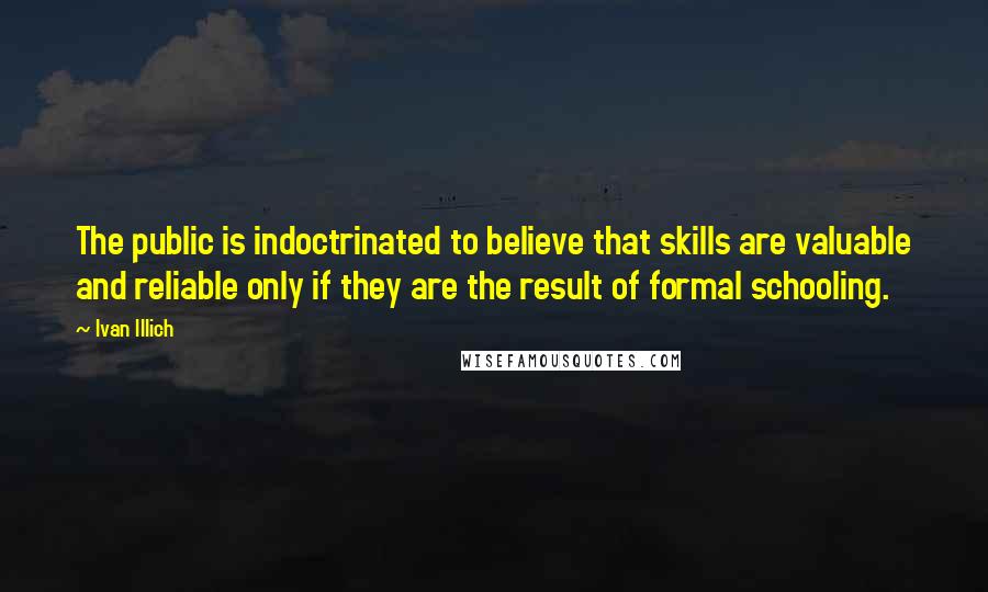 Ivan Illich Quotes: The public is indoctrinated to believe that skills are valuable and reliable only if they are the result of formal schooling.