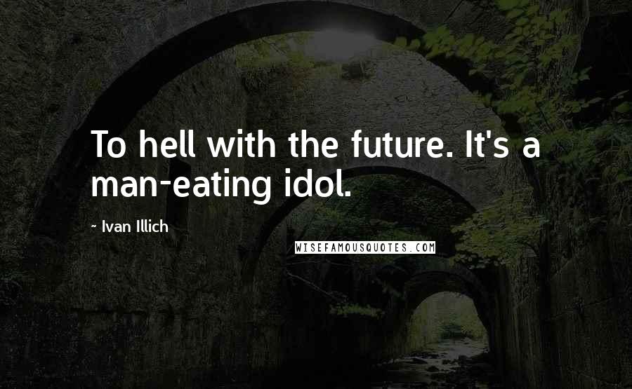 Ivan Illich Quotes: To hell with the future. It's a man-eating idol.