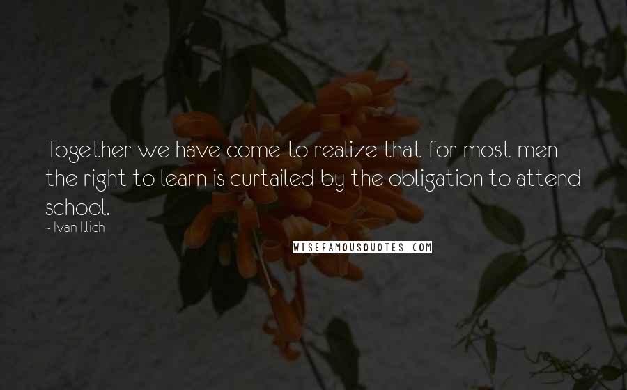 Ivan Illich Quotes: Together we have come to realize that for most men the right to learn is curtailed by the obligation to attend school.