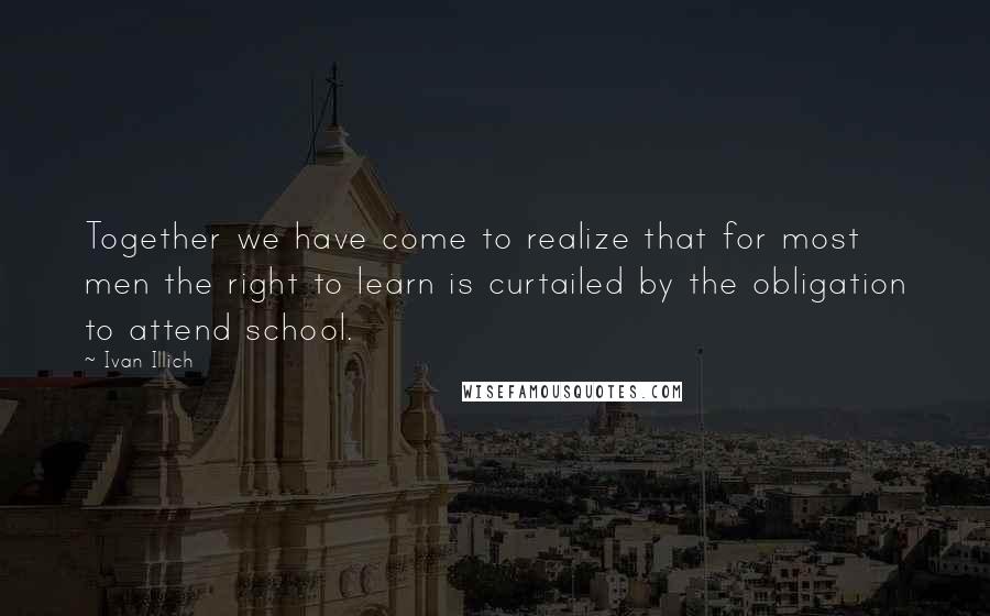 Ivan Illich Quotes: Together we have come to realize that for most men the right to learn is curtailed by the obligation to attend school.