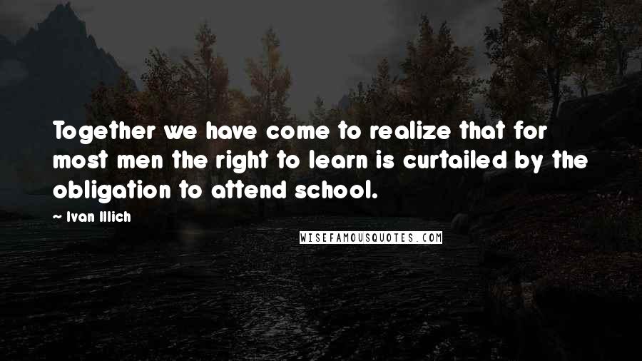 Ivan Illich Quotes: Together we have come to realize that for most men the right to learn is curtailed by the obligation to attend school.