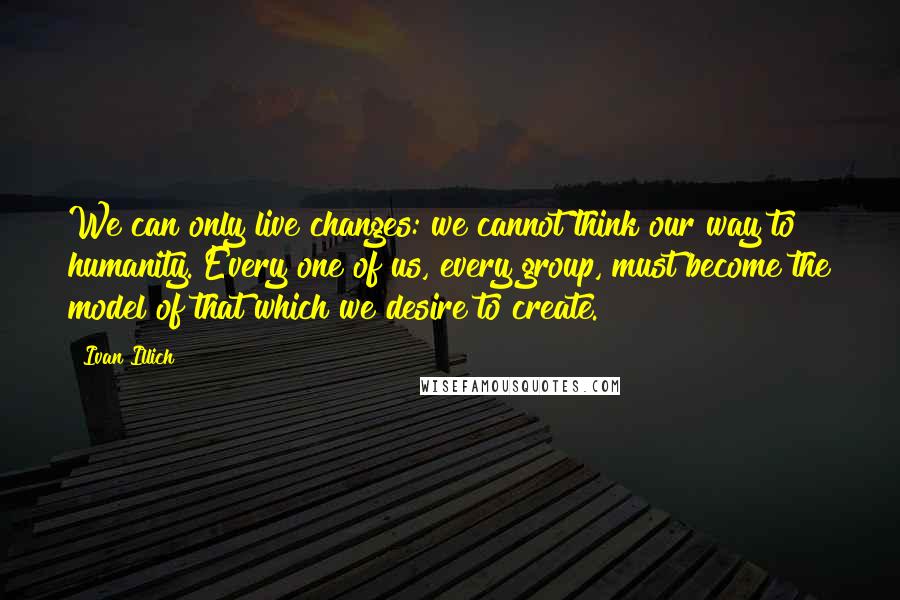 Ivan Illich Quotes: We can only live changes: we cannot think our way to humanity. Every one of us, every group, must become the model of that which we desire to create.