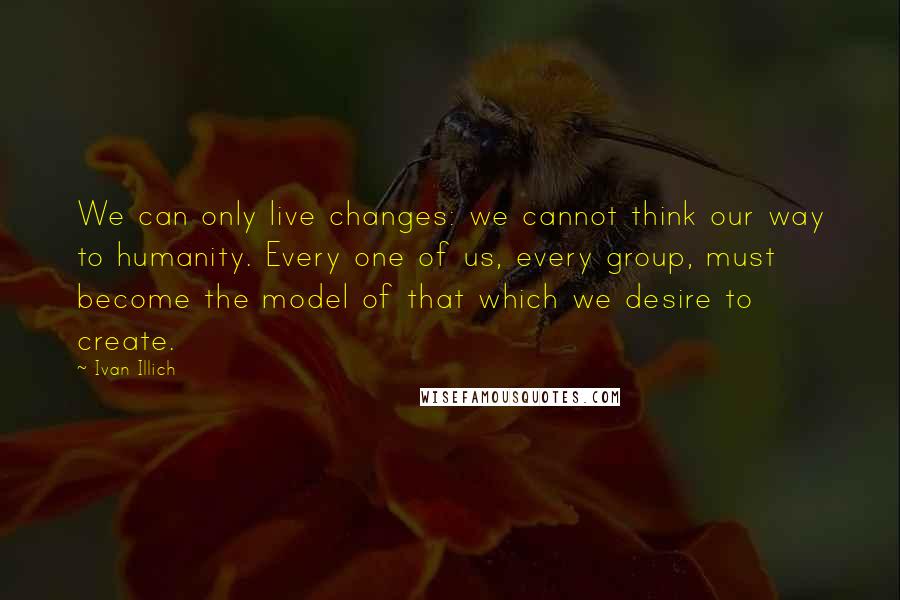 Ivan Illich Quotes: We can only live changes: we cannot think our way to humanity. Every one of us, every group, must become the model of that which we desire to create.