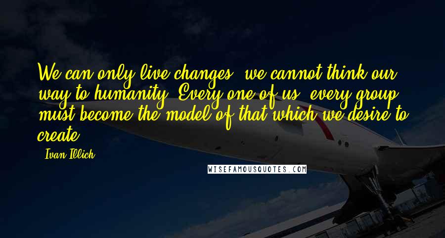 Ivan Illich Quotes: We can only live changes: we cannot think our way to humanity. Every one of us, every group, must become the model of that which we desire to create.