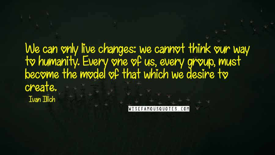 Ivan Illich Quotes: We can only live changes: we cannot think our way to humanity. Every one of us, every group, must become the model of that which we desire to create.