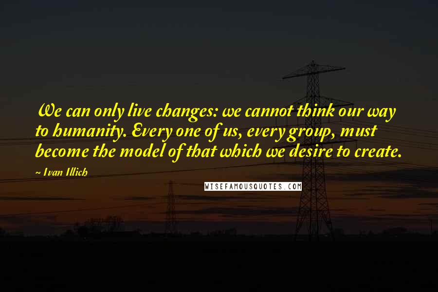 Ivan Illich Quotes: We can only live changes: we cannot think our way to humanity. Every one of us, every group, must become the model of that which we desire to create.