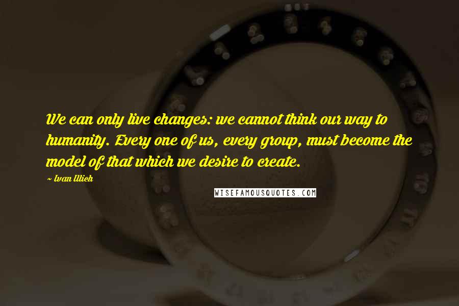 Ivan Illich Quotes: We can only live changes: we cannot think our way to humanity. Every one of us, every group, must become the model of that which we desire to create.