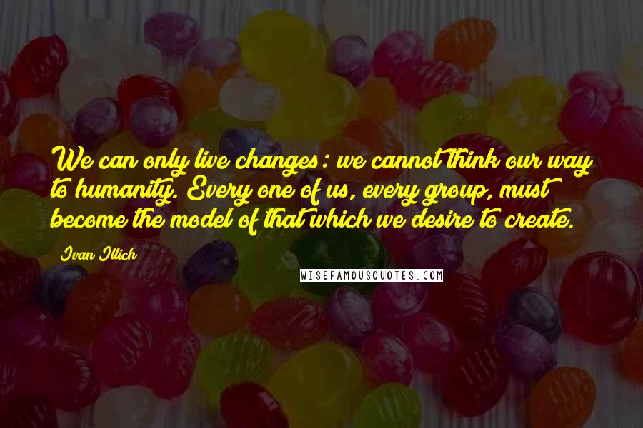 Ivan Illich Quotes: We can only live changes: we cannot think our way to humanity. Every one of us, every group, must become the model of that which we desire to create.