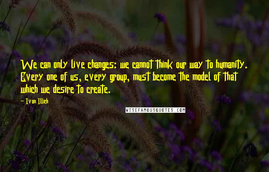 Ivan Illich Quotes: We can only live changes: we cannot think our way to humanity. Every one of us, every group, must become the model of that which we desire to create.