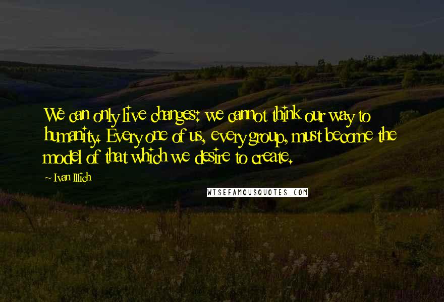 Ivan Illich Quotes: We can only live changes: we cannot think our way to humanity. Every one of us, every group, must become the model of that which we desire to create.