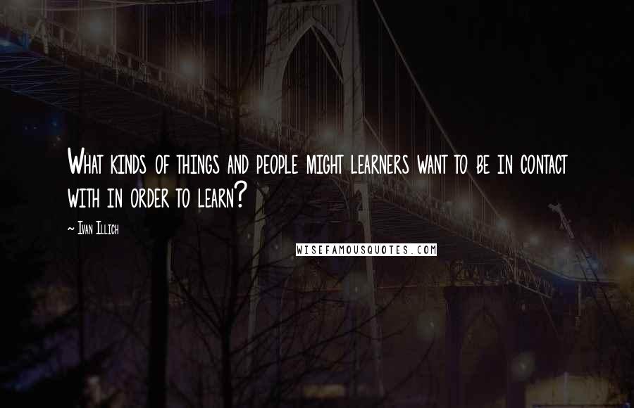 Ivan Illich Quotes: What kinds of things and people might learners want to be in contact with in order to learn?