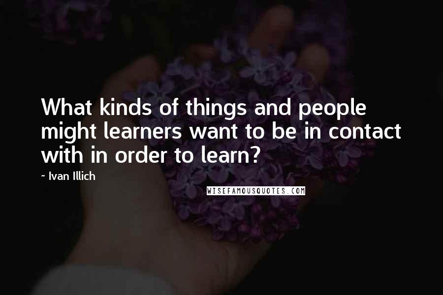 Ivan Illich Quotes: What kinds of things and people might learners want to be in contact with in order to learn?