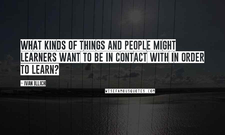 Ivan Illich Quotes: What kinds of things and people might learners want to be in contact with in order to learn?