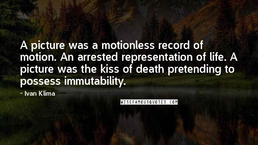 Ivan Klima Quotes: A picture was a motionless record of motion. An arrested representation of life. A picture was the kiss of death pretending to possess immutability.