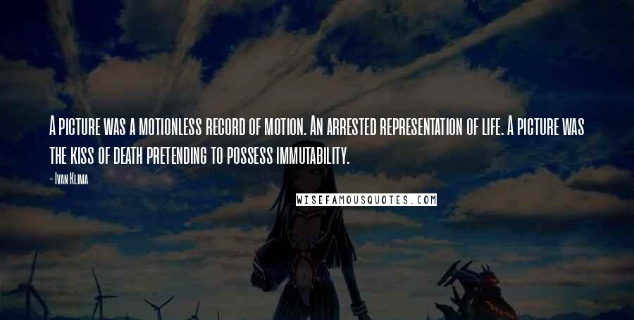 Ivan Klima Quotes: A picture was a motionless record of motion. An arrested representation of life. A picture was the kiss of death pretending to possess immutability.