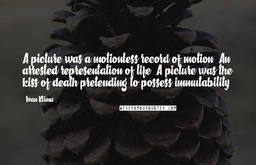 Ivan Klima Quotes: A picture was a motionless record of motion. An arrested representation of life. A picture was the kiss of death pretending to possess immutability.