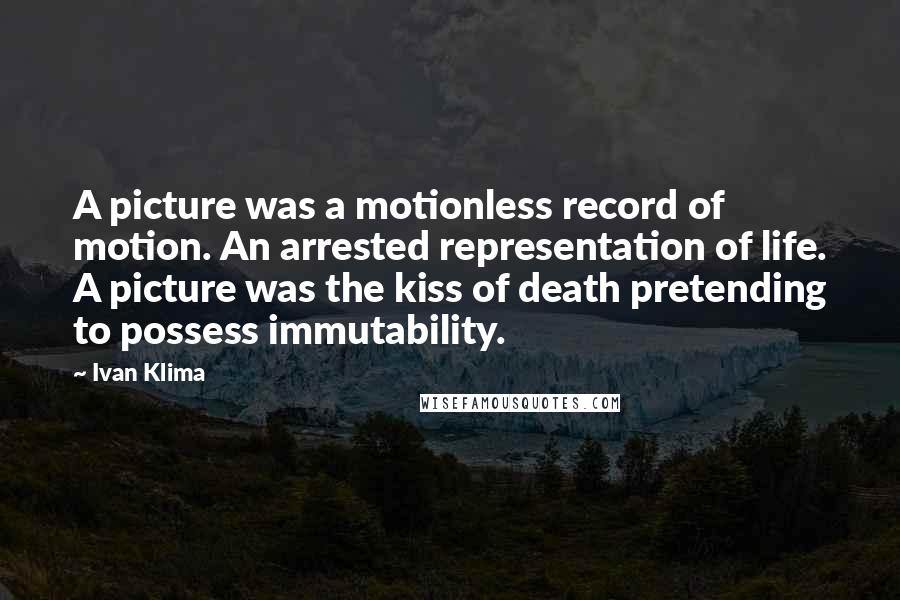 Ivan Klima Quotes: A picture was a motionless record of motion. An arrested representation of life. A picture was the kiss of death pretending to possess immutability.