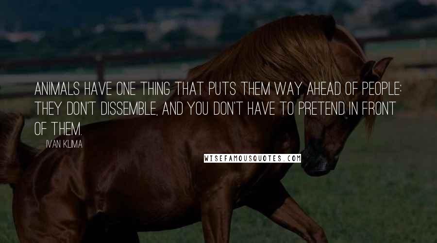 Ivan Klima Quotes: Animals have one thing that puts them way ahead of people: they don't dissemble, and you don't have to pretend in front of them.