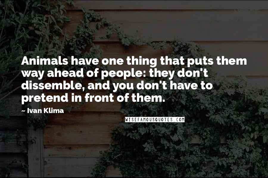 Ivan Klima Quotes: Animals have one thing that puts them way ahead of people: they don't dissemble, and you don't have to pretend in front of them.